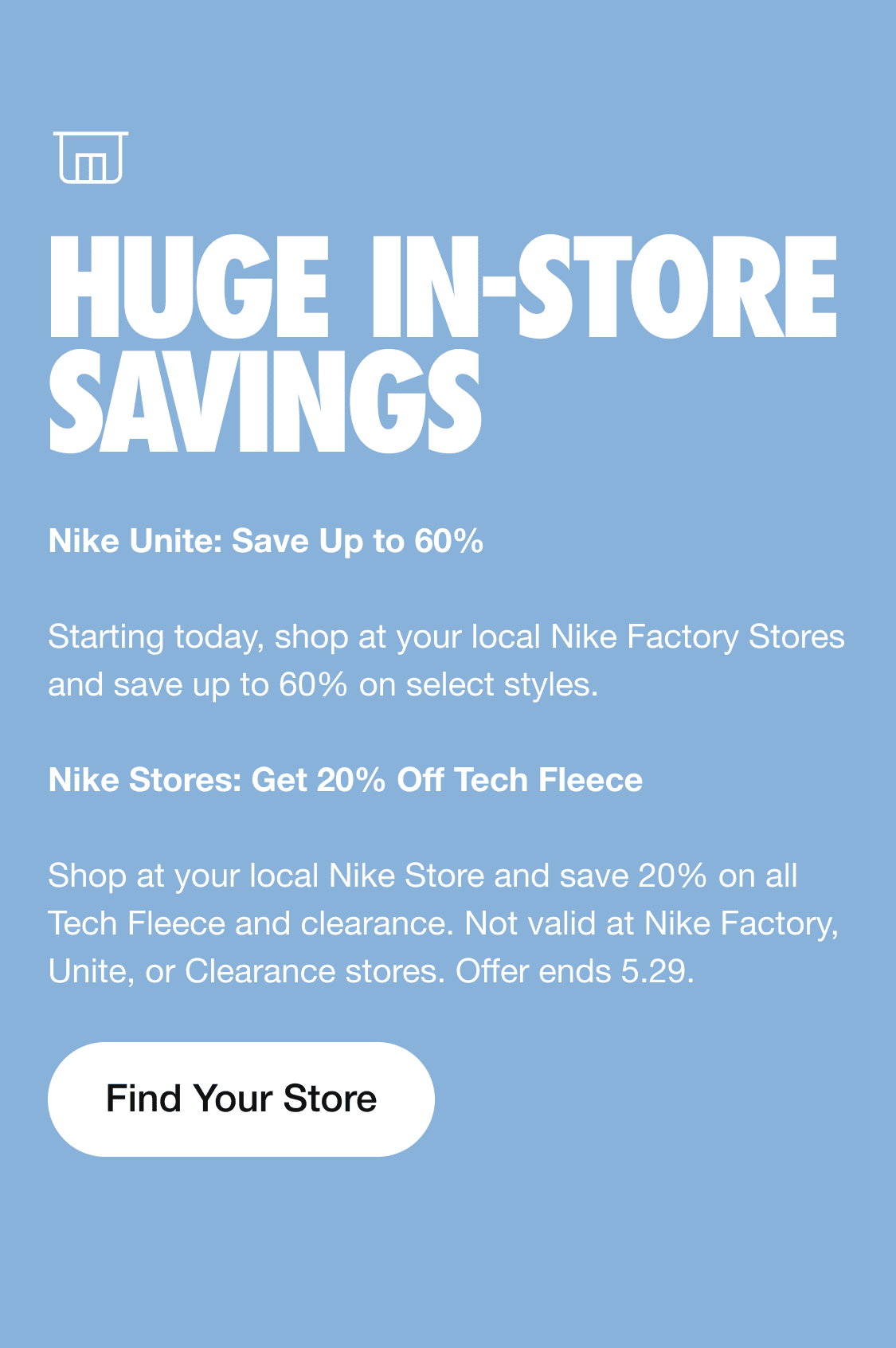i LRI i e Nike Unite: Save Up to 60% Starting today, shop at your local Nike Factory Stores and save up to 60% on select styles. Nike Stores: Get 20% Off Tech Fleece Shop at your local Nike Store and save 20% on all Tech Fleece and clearance. Not valid at Nike Factory, Unite, or Clearance stores. Offer ends 5.29. Find Your Store 