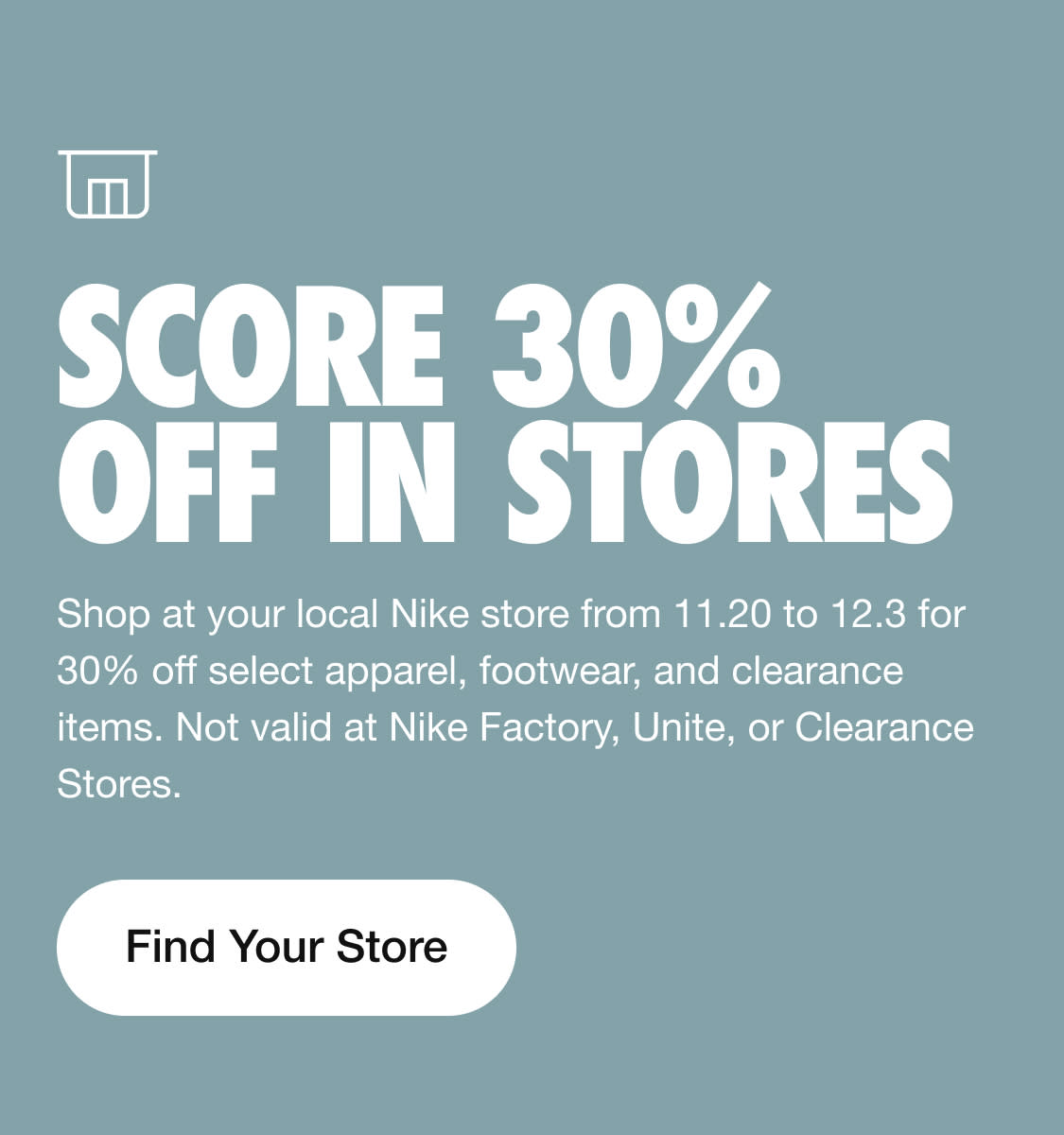 t5s1 SCORE 30% L R H Shop at your local Nike store from 11.20 to 12.3 for 30% off select apparel, footwear, and clearance items. Not valid at Nike Factory, Unite, or Clearance Stores. Find Your Store 