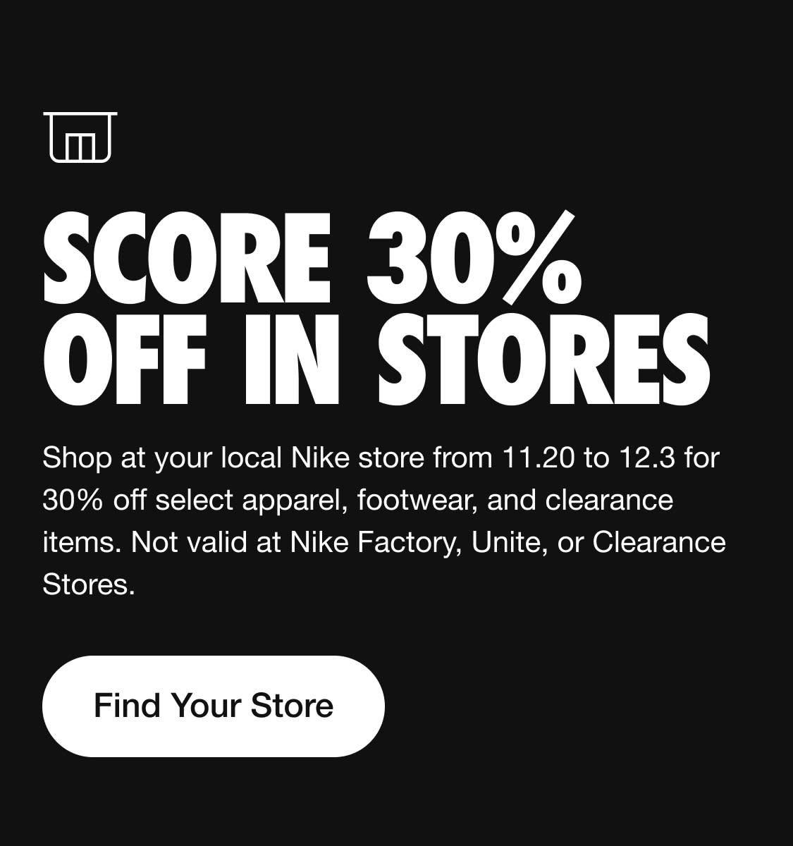  - SCORE 30% L R Shop at your local Nike store from 11.20 to 12.3 for 30% off select apparel, footwear, and clearance items. Not valid at Nike Factory, Unite, or Clearance Stores. Find Your Store 