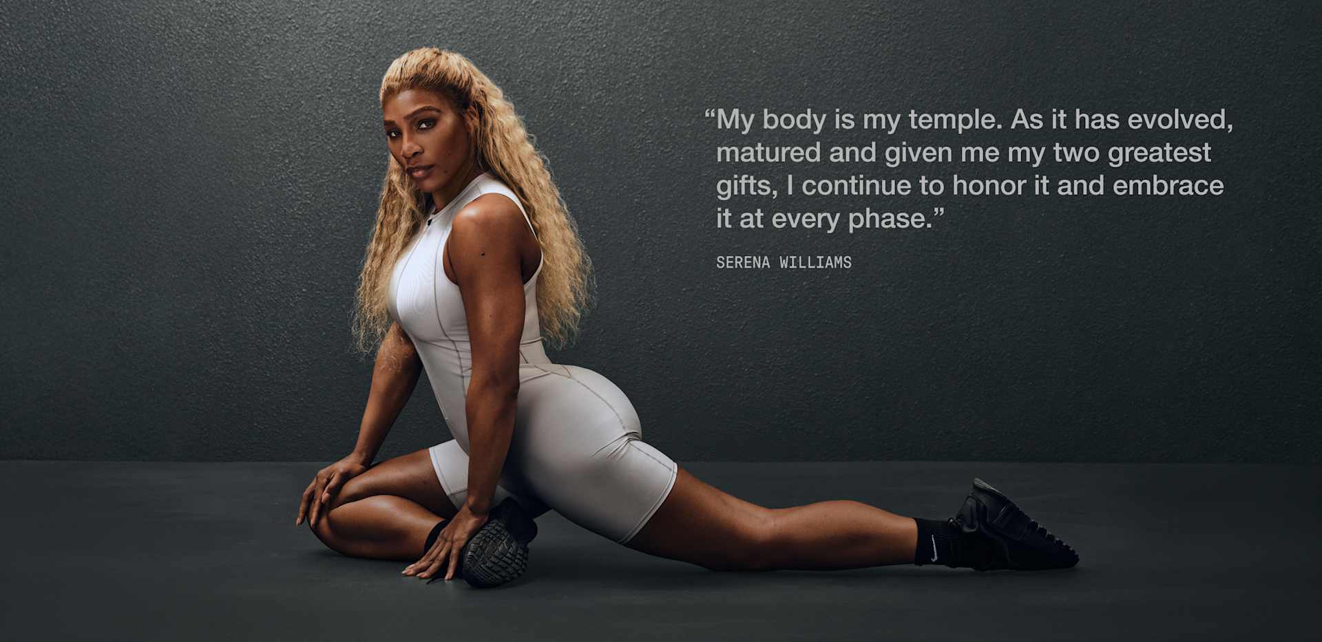 “My body is my temple. As it has evolved, matured and given me my two greatest gifts, I continue to honor it and embrace it at every phase.” Serena Williams