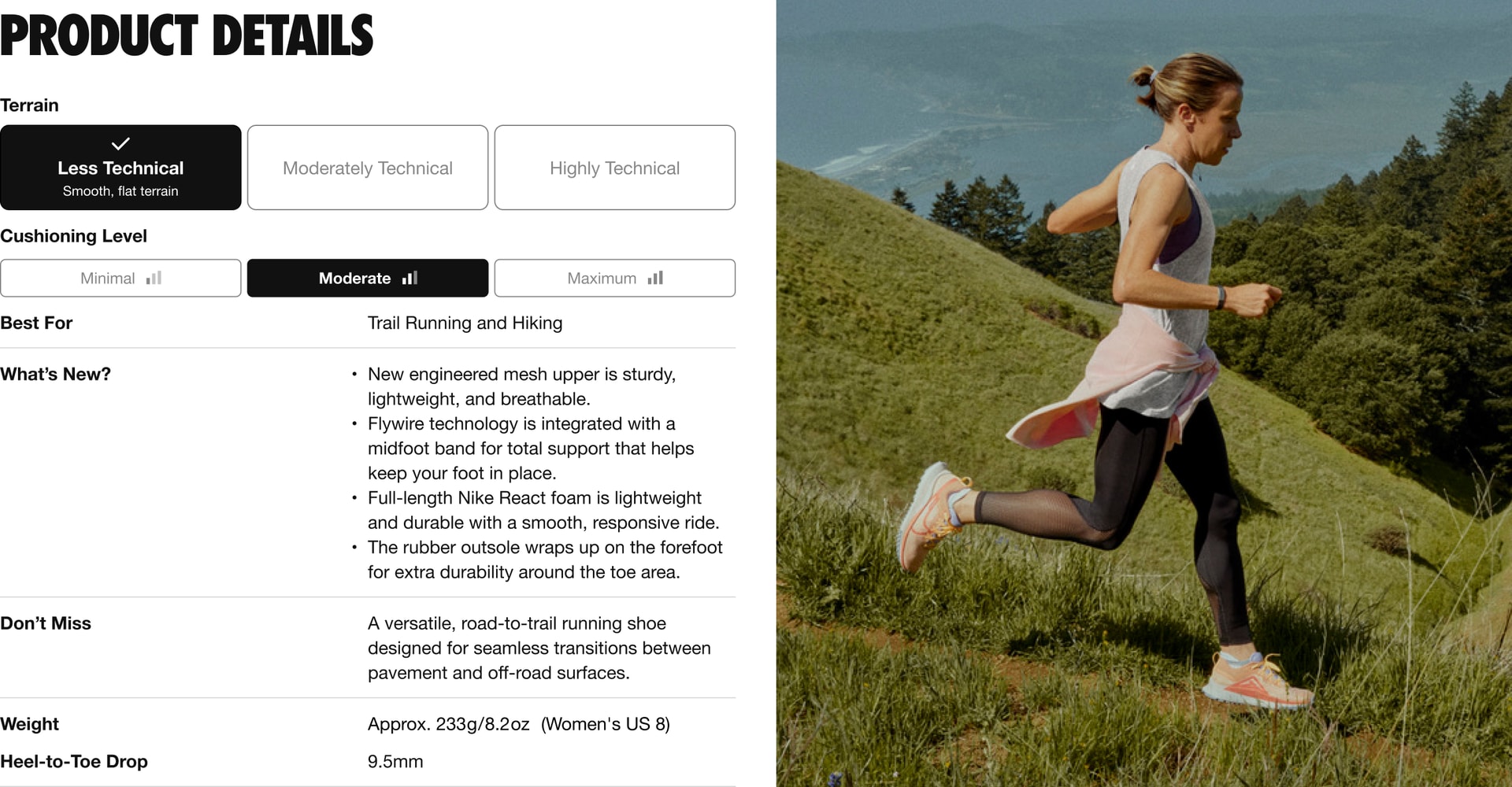 This shoe is for terrain that’s less technical (smooth and flat), with moderate cushioning. It’s best for trail racing and hiking. What’s New: 4 updates. 1. New engineered mesh upper is sturdy, light weight, and breathe-able. 2. Fly wire technology is integrated with a mid foot band for total support that helps keep your foot in place. 3. Full-length Nike React foam is light weight and durable with a smooth, responsive ride. 4. The rubber out sole wraps up on the fore foot for extra durability around the toe area. Don’t Miss: A versatile, road-to-trail running shoe designed for seamless transitions between pavement and off-road surfaces. The weight is approximately 233 grams or 8.2 ounces for a Women’s U.S. size 8. The Heel-to-Toe Drop is 9.5 millimeters.