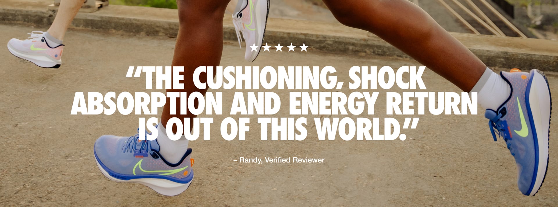 "Quote from Randy, a verified reviewer, reads: “Five stars. The cushioning, shock absorption and energy return
is out of this world.” "