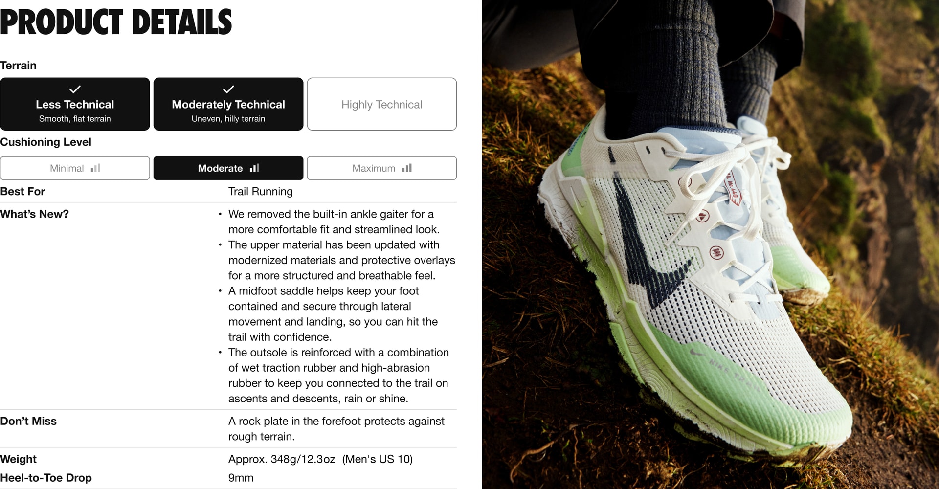 This shoe is for terrain that’s less technical (smooth and flat) and moderately technical (uneven and hilly), with moderate cushioning. It’s best for trail running. What’s New: 4 updates. 1.	We removed the built-in ankle gaiter for a more comfortable fit and stream-lined look. 2.	The upper material has been updated with modernized materials and protective overlays for a more structured and breathe-able feel. 3.	A mid foot saddle helps keep your foot contained and secure through lateral movement and landing, so you can hit the trail with confidence. 4.	The out sole is reinforced with a combination of wet traction rubber and high-abrasion rubber to keep you connected to the trail on ascents and descents, rain or shine. Don’t Miss: A rock plate in the fore foot protects against rough terrain. The weight is approximately 348 grams or 12.3 ounces for a Men’s U.S. size 10. The Heel-to-Toe Drop is 9 millimeters.