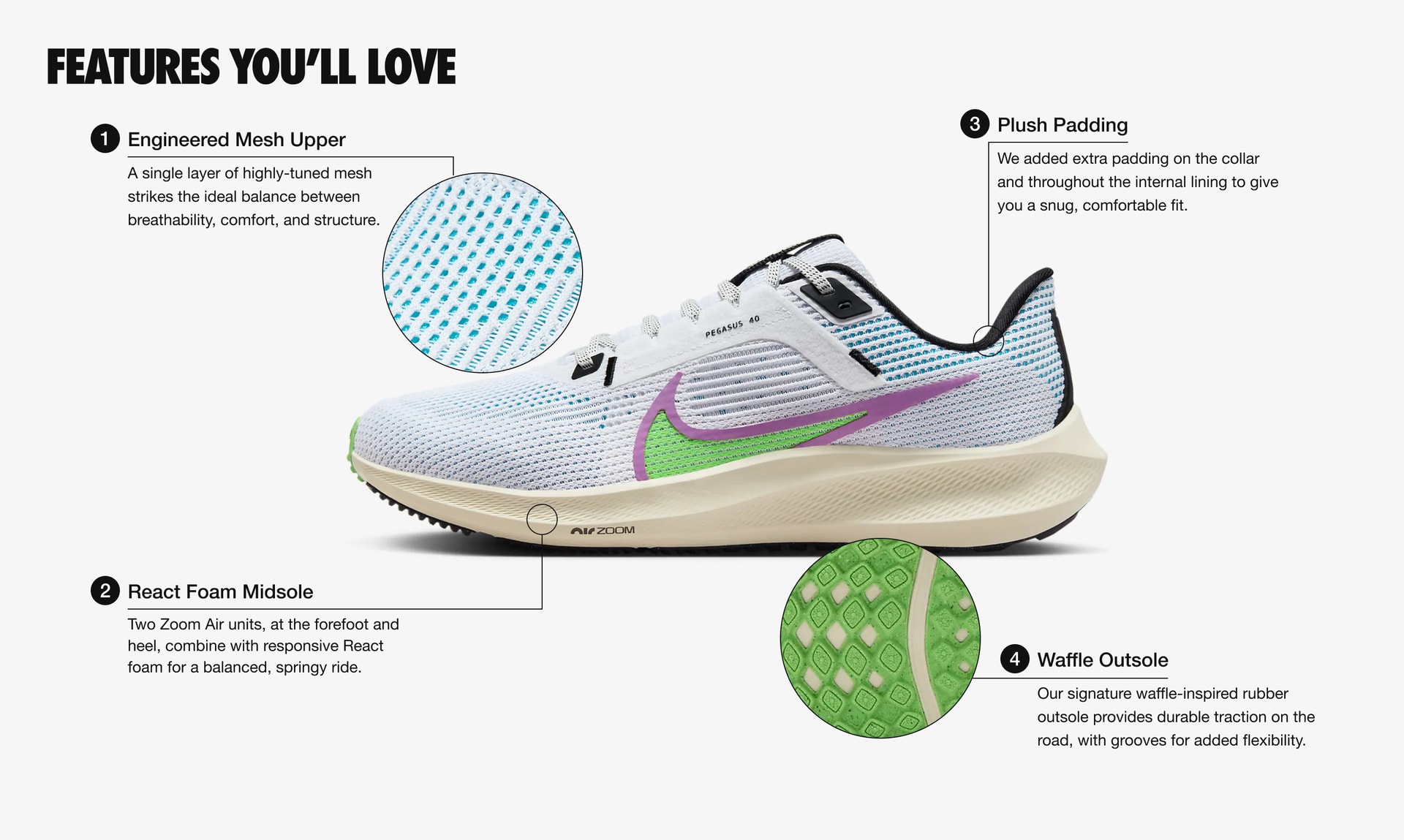 Features You’ll Love: 4 features. 1. The upper is made from a single layer of engineered mesh that strikes the ideal balance between breathability, comfort, and structure. 2. Two Zoom Air units, at the forefoot and heel, combine with responsive React foam for a balanced, springy ride. 3. Extra padding on the collar and throughout the lining to give you a snug, comfortable fit.  4. Our signature waffle-inspired rubber outsole provides durable traction on the road, with grooves for added flexibility.
