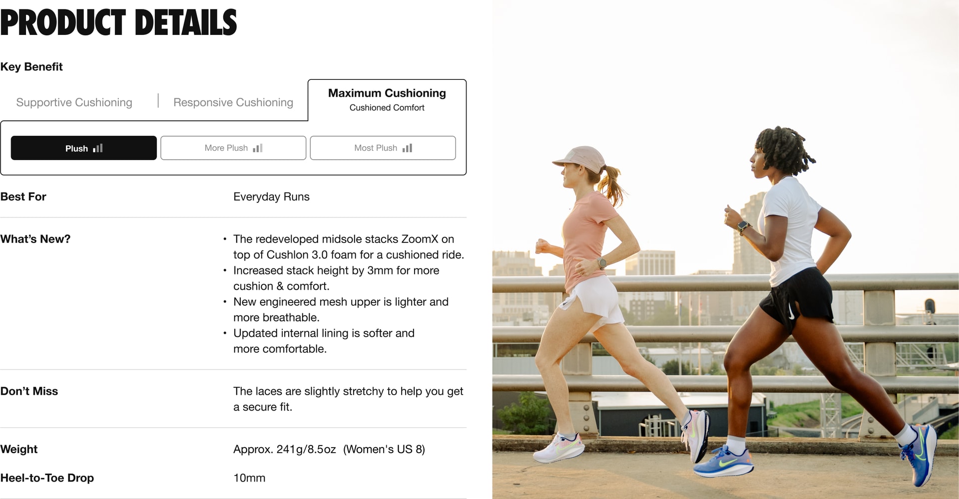"Key Benefit: this shoe provides maximum cushioning for a comfortable run. The level of cushioning is level 1 out of 3, with 1 being plush, and 3 being most plush. This shoe is best for everyday runs. What’s New: 4 updates. 1. The redeveloped midsole stacks Zoom X on top of Cushlon 3.0 foam for a cushioned ride. 2. We increased stack height by 3 millimeters for more cushion & comfort. 3. New engineered mesh upper is lighter and more breathable. 4. Updated internal lining is softer and
more comfortable. Don’t Miss: The laces are slightly stretchy to help you get a secure, comfortable fit. The weight is approximately 241 grams or 8.5 ounces for a Women’s U.S. size 8. The Heel-to-Toe Drop is 10 millimeters. "