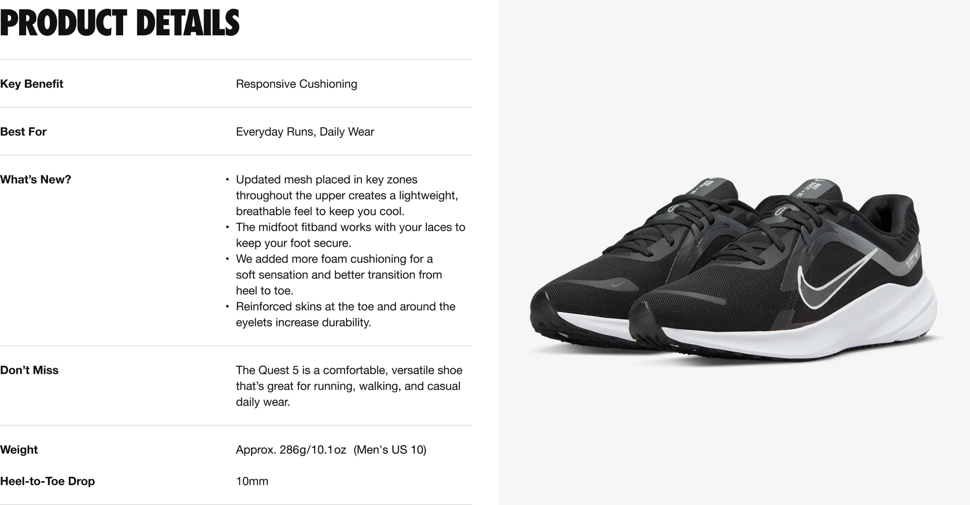 Key Benefit: This shoe provides responsive cushioning, and is best for everyday runs and daily wear. What’s New: 4 updates. 1. Updated mesh placed in key zones throughout the upper creates a light weight, breathe-able feel to keep you cool. 2. The mid foot fit band works with your laces to keep your foot secure. 3. We added more foam cushioning for a soft sensation and better transition from heel to toe. 4. Reinforced skins at the toe and around the eye-lets increase durability. Don’t Miss: This comfortable, versatile shoe is great for running, walking, and casual daily wear. The weight is approximately 286 grams or 10.1 ounces for a Men’s U.S. size 10. The Heel-to-Toe Drop is 10 millimeters.