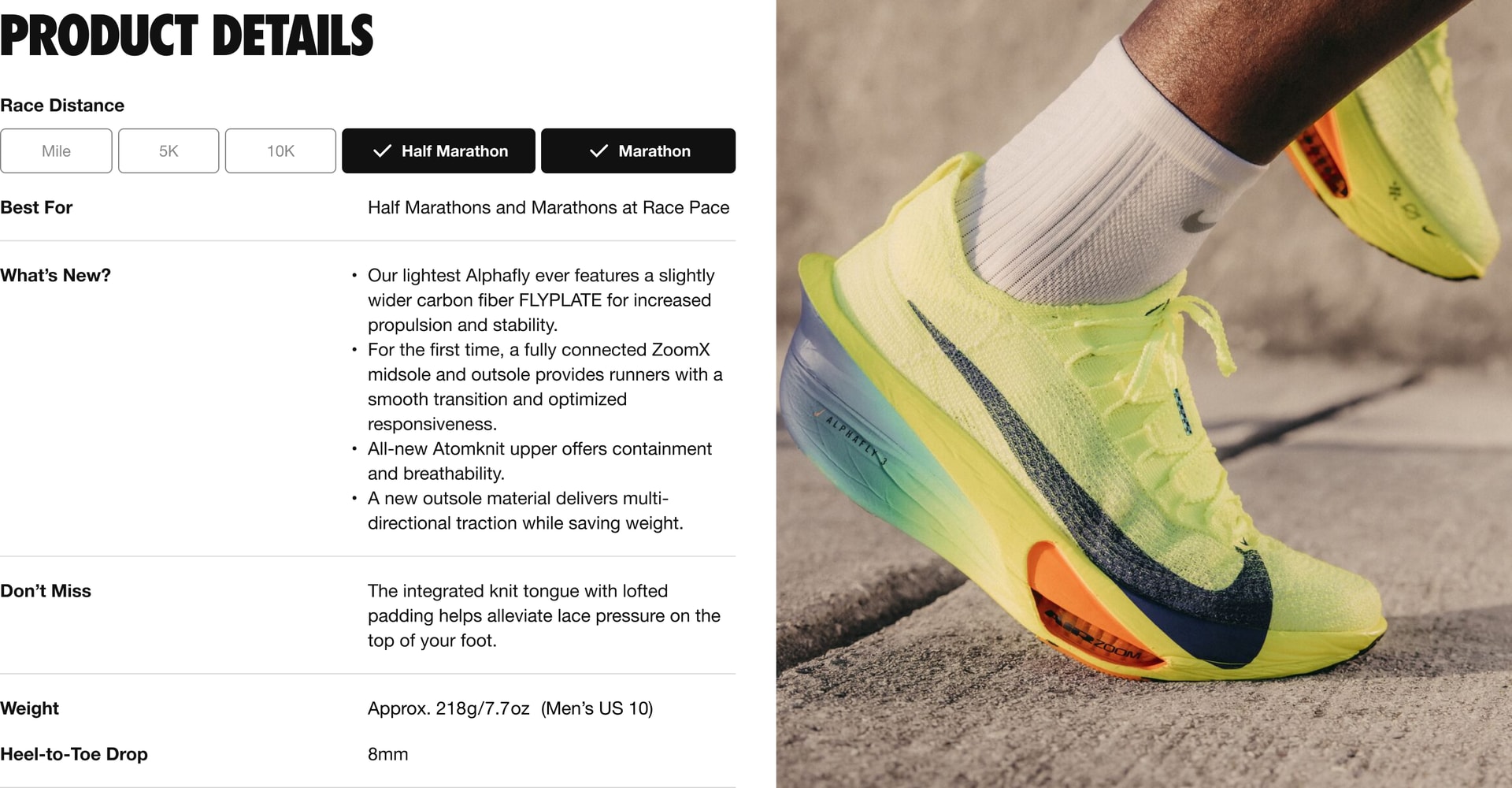"Best for: This shoe is designed for marathons and half marathons at race pace What’s New: 4 updates 1. Our lightest Alphafly ever features a slightly wider carbon fiber FLY PLATE for increased propulsion and stability. 2. For the first time, a fully connected Zoom X midsole and outsole provides runners with a smooth transition and optimized responsiveness. 3. All-new Atom knit upper offers containment and breathability. 4. A new outsole material delivers multi-directional traction while saving weight. Don’t Miss: The integrated knit tongue with lofted padding helps alleviate lace pressure on the top of your foot. The weight is approximately 218 grams or 7.7 ounces for a Men’s U.S. size 10. The Heel-to-Toe Drop is 8 millimeters. "