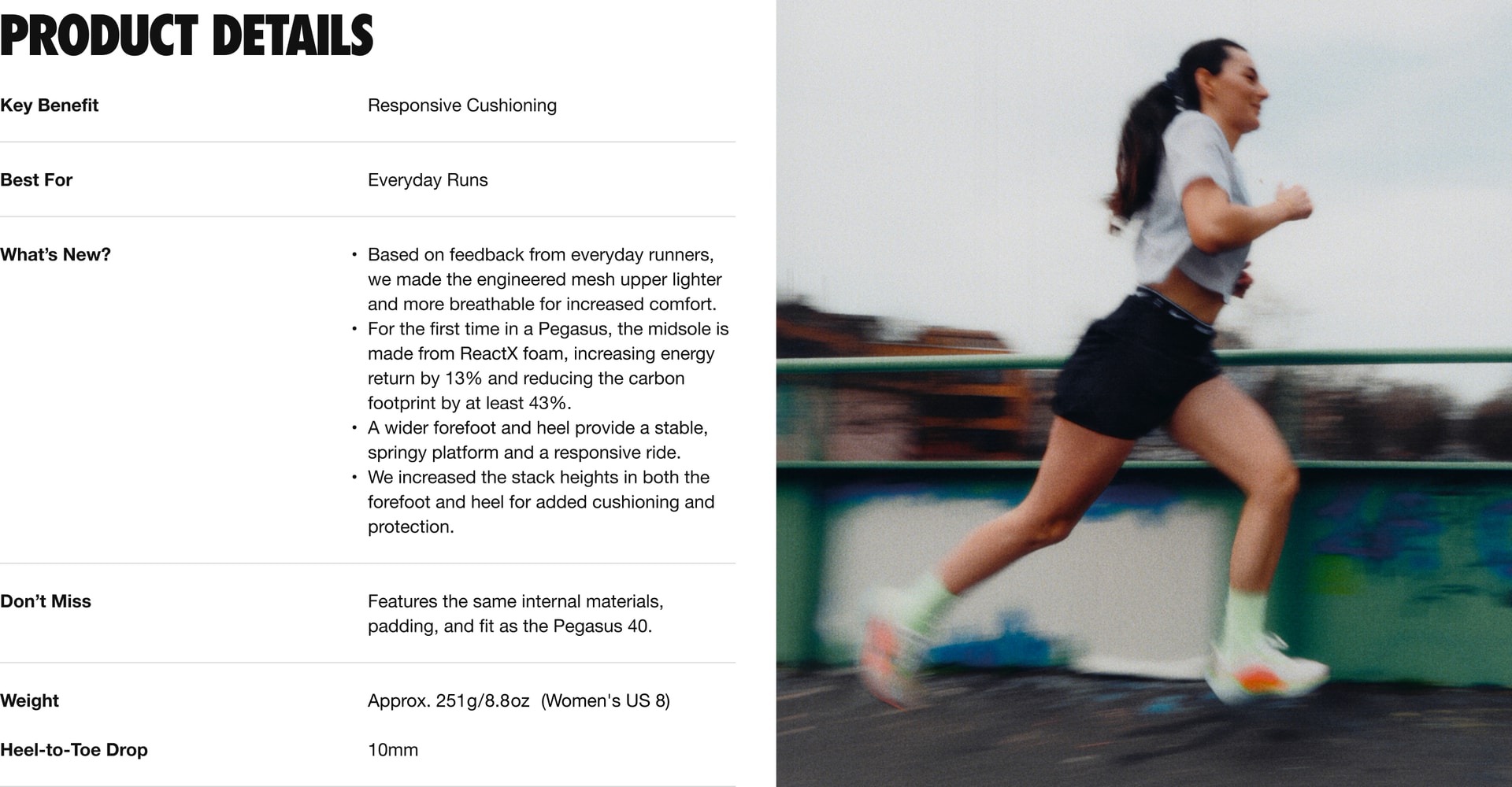 Key Benefit: this shoe provides responsive cushioning for an energizing run. The level of cushioning is level 1 out of 3, with 1 being responsive, and 3 being most responsive. What’s New: 4 updates. 1. Based on feedback from everyday runners, we made the engineered mesh upper lighter and more breathe-able for increased comfort. 2. For the first time in a Pegasus, the midsole is made from React X foam, increasing energy return by 13 percent and reducing the carbon foot print by at least 43 percent. 3. A wider fore foot and heel provide a stable, springy platform and a responsive ride. 4. We increased the stack heights in both the fore foot and heel for added cushioning and protection. Don’t Miss: The Pegasus 41 features the same internal materials, padding, and fit as the Pegasus 40. The weight is approximately 251 grams or 8.8 ounces for a Women’s U.S. size 8. The Heel-to-Toe Drop is 10 millimeters.